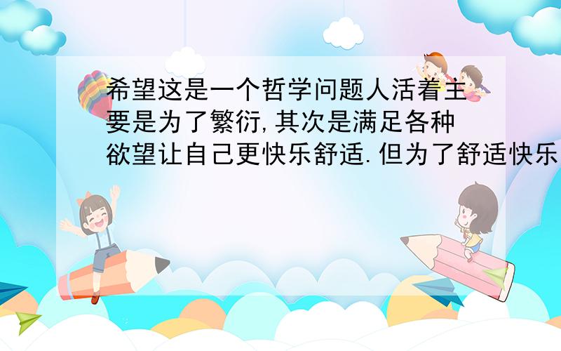 希望这是一个哲学问题人活着主要是为了繁衍,其次是满足各种欲望让自己更快乐舒适.但为了舒适快乐,我们就要创新发明对吗?