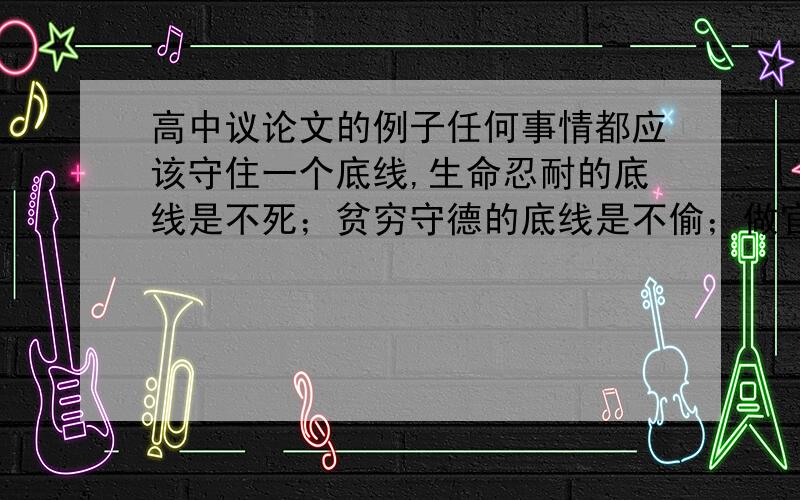 高中议论文的例子任何事情都应该守住一个底线,生命忍耐的底线是不死；贫穷守德的底线是不偷；做官许多时候虽然不能造福一方,但