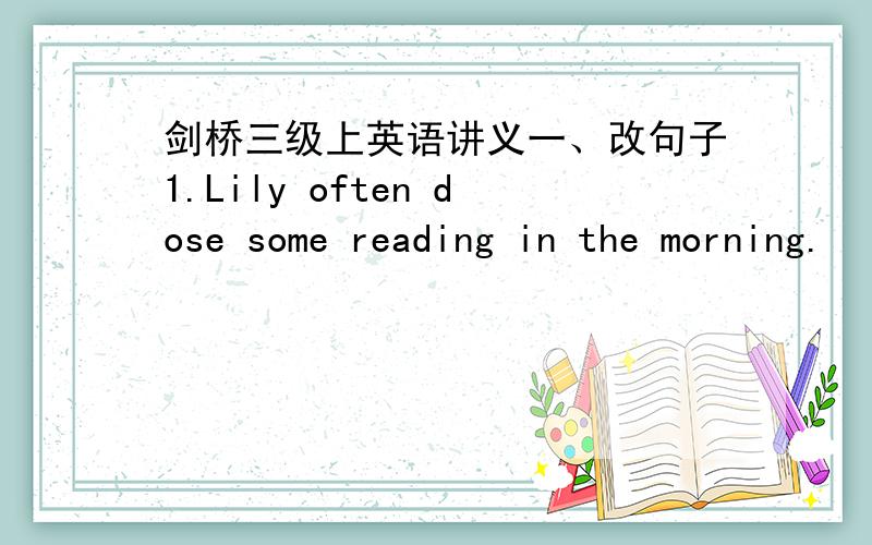 剑桥三级上英语讲义一、改句子1.Lily often dose some reading in the morning.