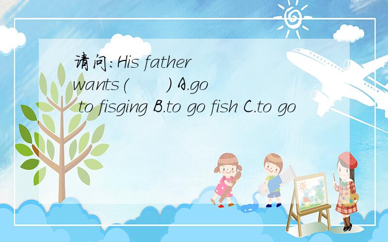 请问：His father wants(　　） A.go to fisging B.to go fish C.to go