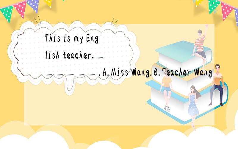 This is my English teacher,______.A.Miss Wang.B.Teacher Wang