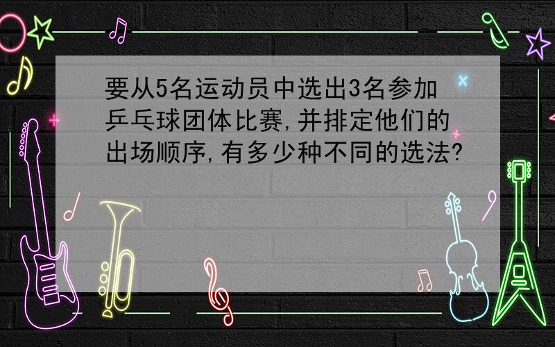 要从5名运动员中选出3名参加乒乓球团体比赛,并排定他们的出场顺序,有多少种不同的选法?