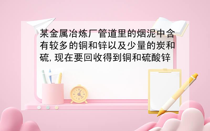 某金属冶炼厂管道里的烟泥中含有较多的铜和锌以及少量的炭和硫,现在要回收得到铜和硫酸锌