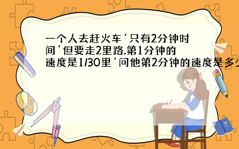 一个人去赶火车‘只有2分钟时间’但要走2里路.第1分钟的速度是1/30里‘问他第2分钟的速度是多少?