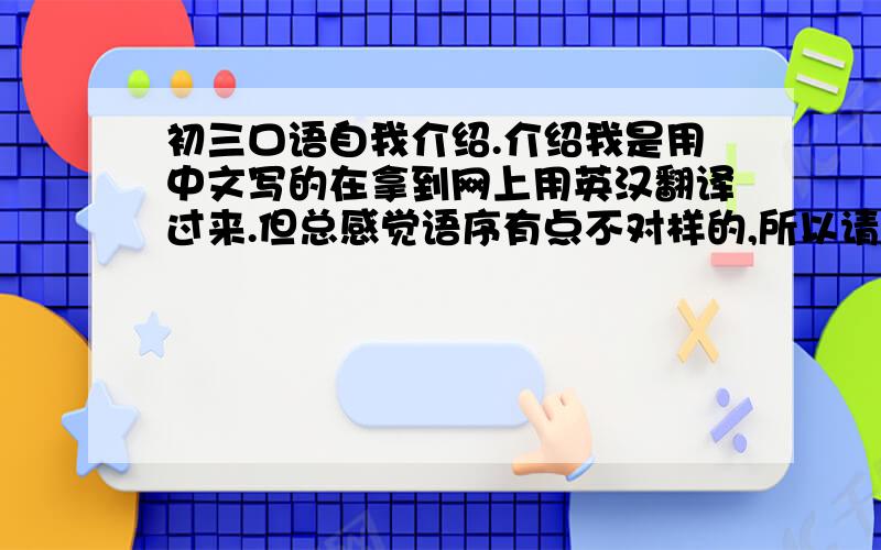 初三口语自我介绍.介绍我是用中文写的在拿到网上用英汉翻译过来.但总感觉语序有点不对样的,所以请有英