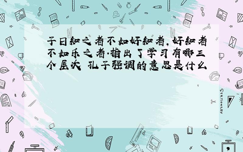 子日知之者不如好知者,好知者不如乐之者.指出了学习有哪三个层次 孔子强调的意思是什么