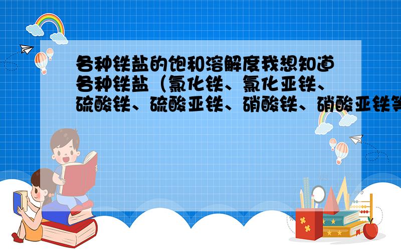 各种铁盐的饱和溶解度我想知道各种铁盐（氯化铁、氯化亚铁、硫酸铁、硫酸亚铁、硝酸铁、硝酸亚铁等）的饱和溶解度,不同温度下、