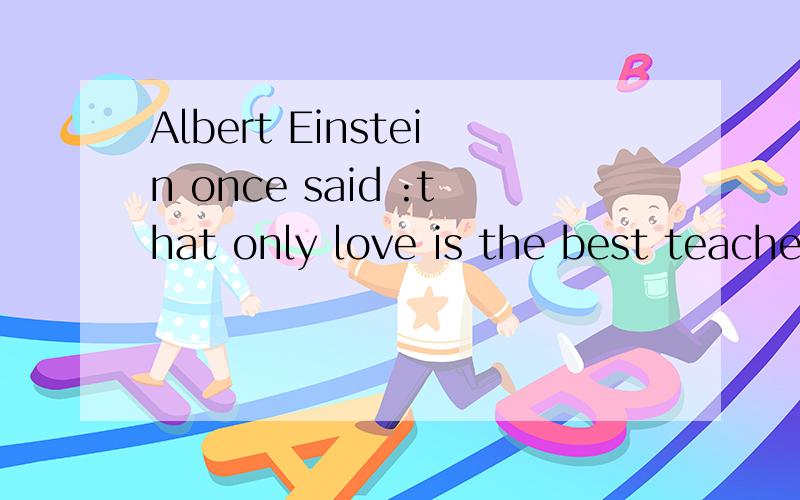 Albert Einstein once said :that only love is the best teache