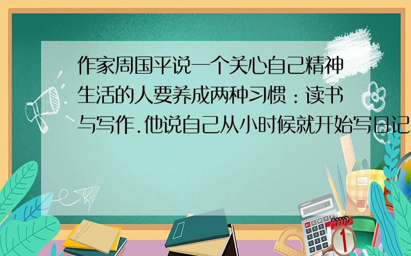 作家周国平说一个关心自己精神生活的人要养成两种习惯：读书与写作.他说自己从小时候就开始写日记.