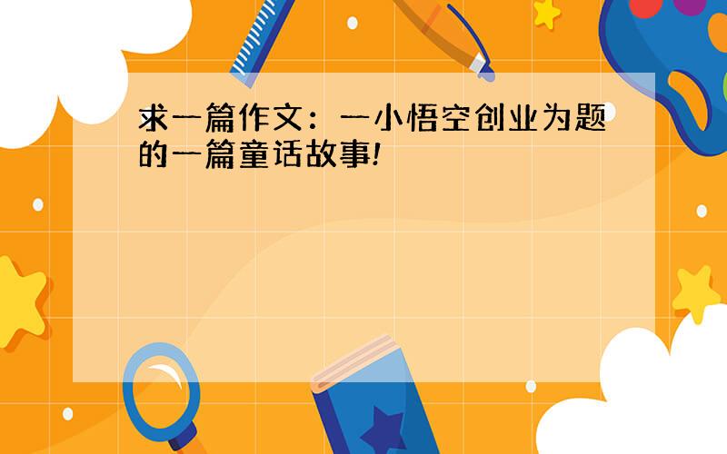 求一篇作文：一小悟空创业为题的一篇童话故事!