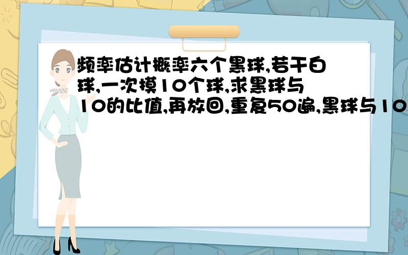 频率估计概率六个黑球,若干白球,一次摸10个球,求黑球与10的比值,再放回,重复50遍,黑球与10的比值的平均数为0.1