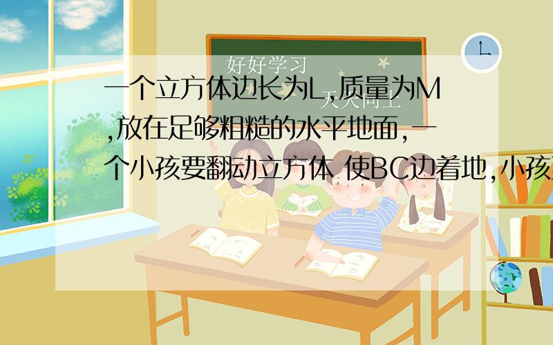 一个立方体边长为L,质量为M,放在足够粗糙的水平地面,一个小孩要翻动立方体 使BC边着地,小孩至少对立方体做功多少?