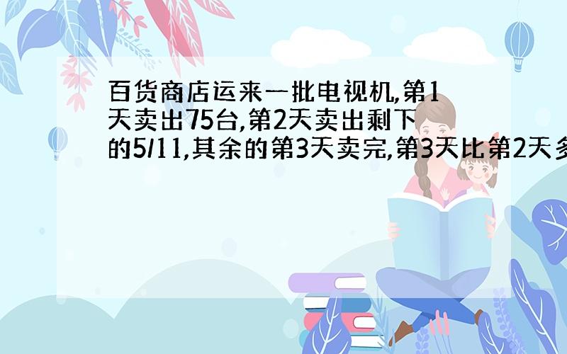 百货商店运来一批电视机,第1天卖出75台,第2天卖出剩下的5/11,其余的第3天卖完,第3天比第2天多卖35台.这批电视