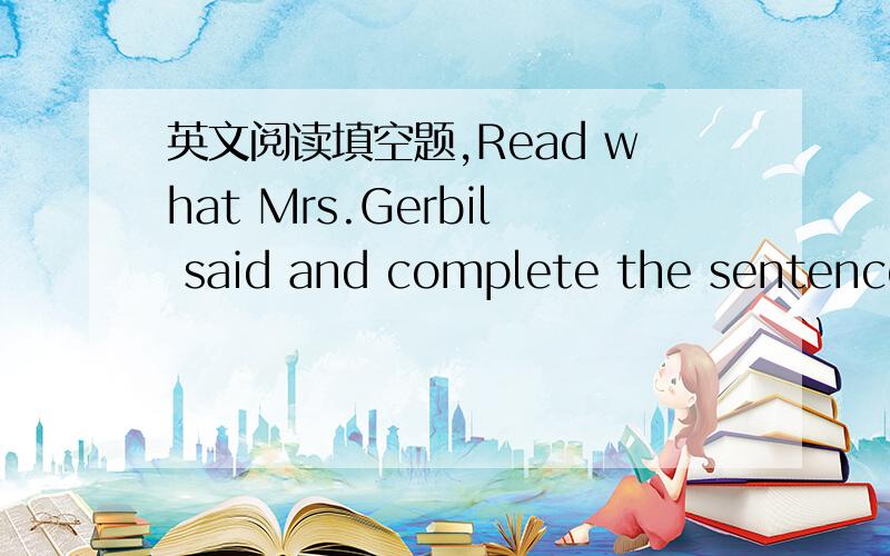 英文阅读填空题,Read what Mrs.Gerbil said and complete the sentence