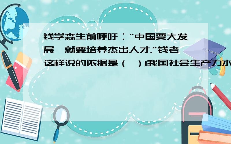 钱学森生前呼吁：“中国要大发展,就要培养杰出人才.”钱老这样说的依据是（ ）1我国社会生产力水平还比较低 2科技创新能力