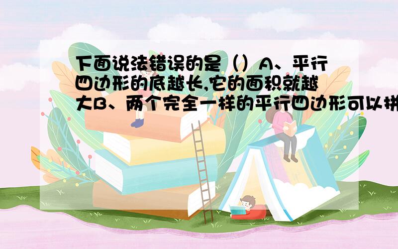 下面说法错误的是（）A、平行四边形的底越长,它的面积就越大B、两个完全一样的平行四边形可以拼成一个更大的平行四边形C、任