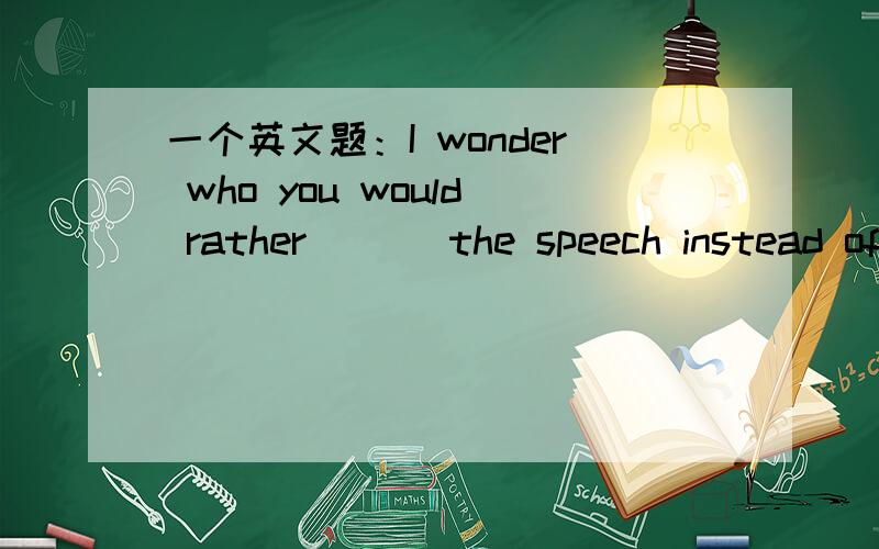 一个英文题：I wonder who you would rather ___the speech instead of