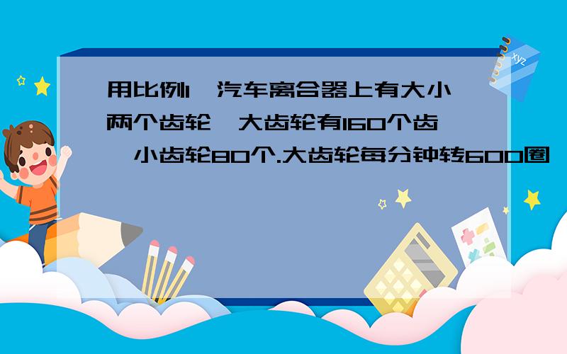 用比例1,汽车离合器上有大小两个齿轮,大齿轮有160个齿,小齿轮80个.大齿轮每分钟转600圈,小齿轮转几圈