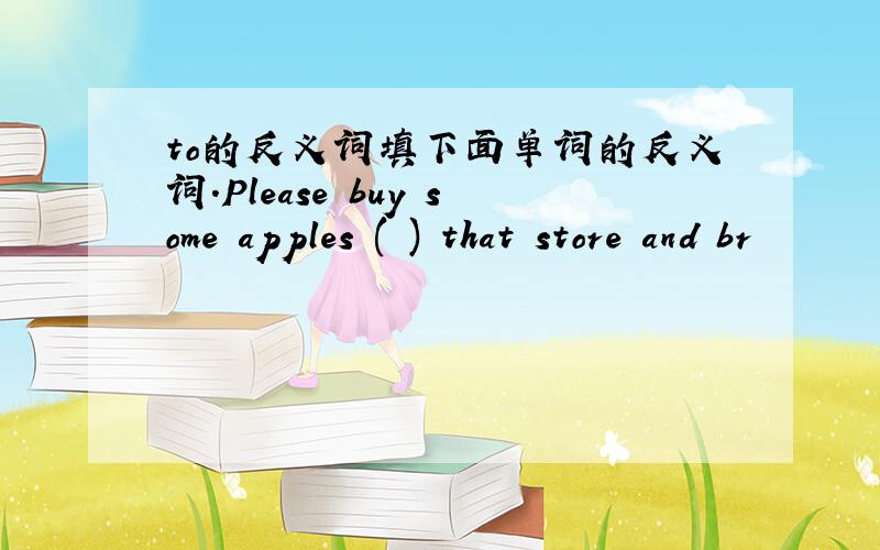 to的反义词填下面单词的反义词.Please buy some apples ( ) that store and br