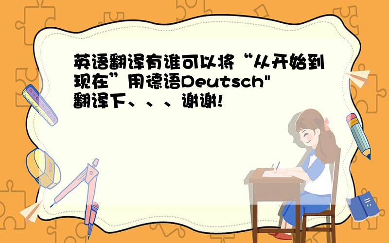 英语翻译有谁可以将“从开始到现在”用德语Deutsch