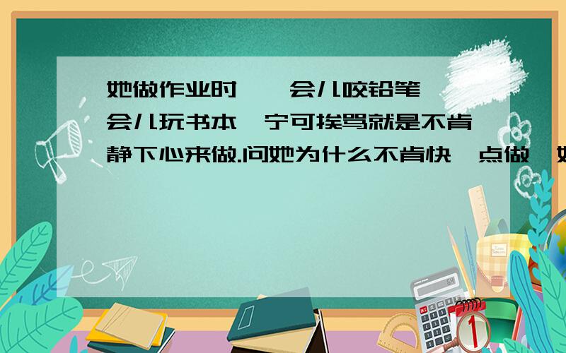 她做作业时,一会儿咬铅笔,一会儿玩书本,宁可挨骂就是不肯静下心来做.问她为什么不肯快一点做,她说做作业耽误玩的时间,我说