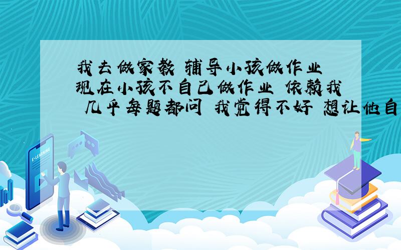 我去做家教 辅导小孩做作业 现在小孩不自己做作业 依赖我 几乎每题都问 我觉得不好 想让他自己先做 思考 我再教 是每天