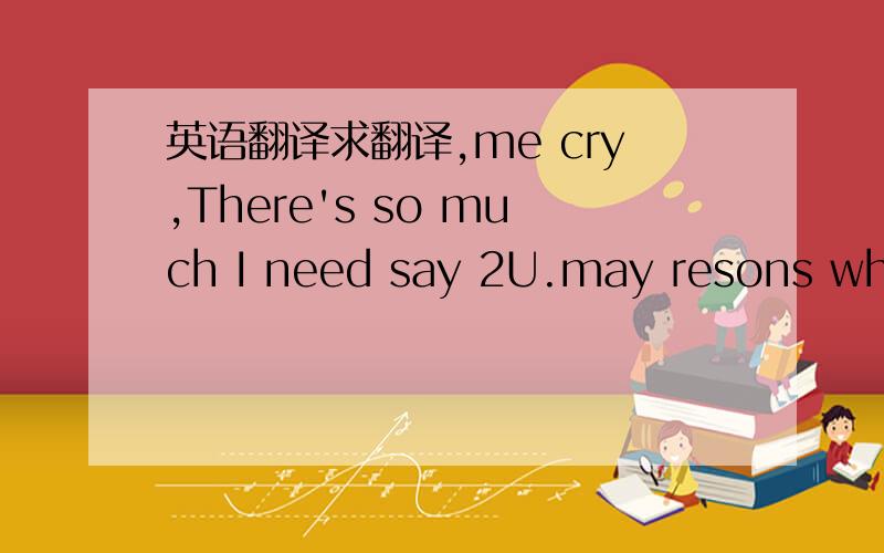 英语翻译求翻译,me cry,There's so much I need say 2U.may resons why.