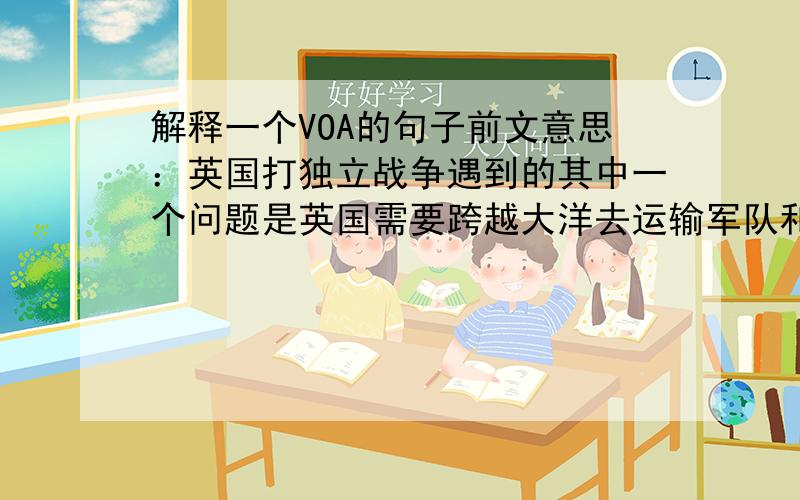 解释一个VOA的句子前文意思：英国打独立战争遇到的其中一个问题是英国需要跨越大洋去运输军队和补给.然后有了下面这一句：I