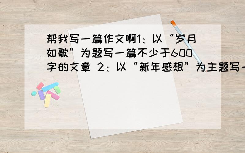 帮我写一篇作文啊1：以“岁月如歌”为题写一篇不少于600字的文章 2：以“新年感想”为主题写一篇不少于600字的文章3：