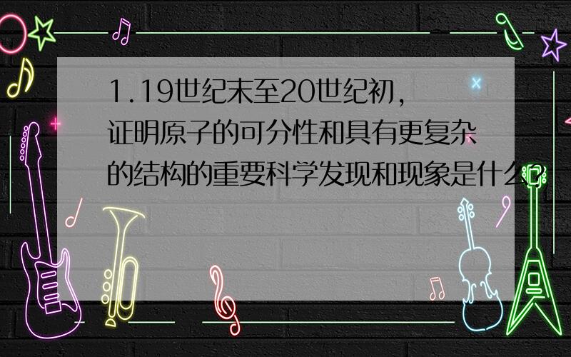 1.19世纪末至20世纪初,证明原子的可分性和具有更复杂的结构的重要科学发现和现象是什么?