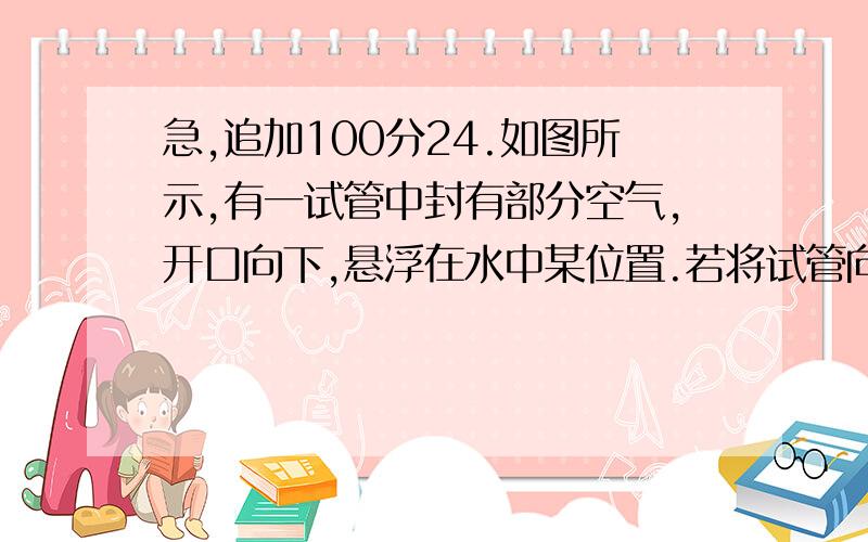 急,追加100分24.如图所示,有一试管中封有部分空气,开口向下,悬浮在水中某位置.若将试管向下轻轻一压,则( )A.试