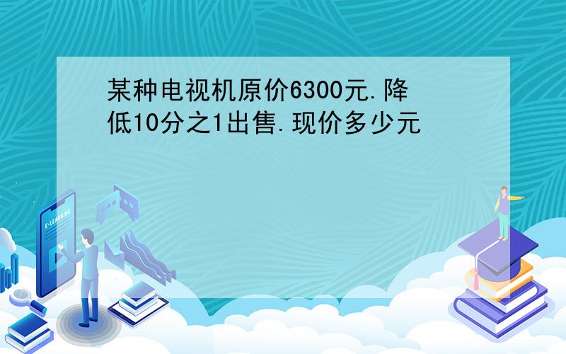 某种电视机原价6300元.降低10分之1出售.现价多少元