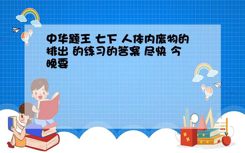 中华题王 七下 人体内废物的排出 的练习的答案 尽快 今晚要