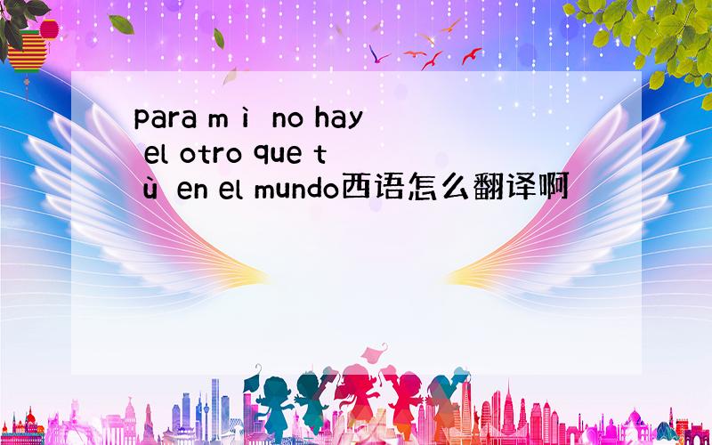 para mì no hay el otro que tù en el mundo西语怎么翻译啊