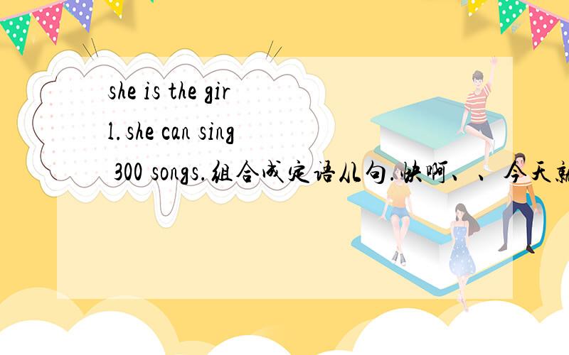 she is the girl.she can sing 300 songs.组合成定语从句.快啊、、今天就要用的