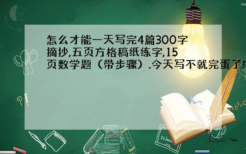 怎么才能一天写完4篇300字摘抄,五页方格稿纸练字,15页数学题（带步骤）.今天写不就完蛋了!