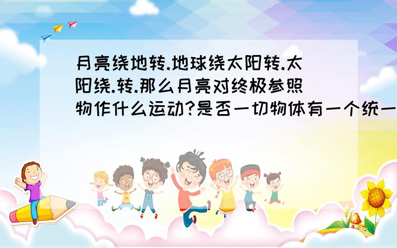 月亮绕地转.地球绕太阳转.太阳绕.转.那么月亮对终极参照物作什么运动?是否一切物体有一个统一运动方