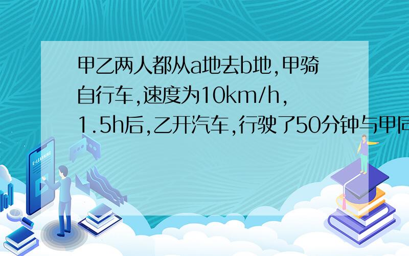 甲乙两人都从a地去b地,甲骑自行车,速度为10km/h,1.5h后,乙开汽车,行驶了50分钟与甲同时