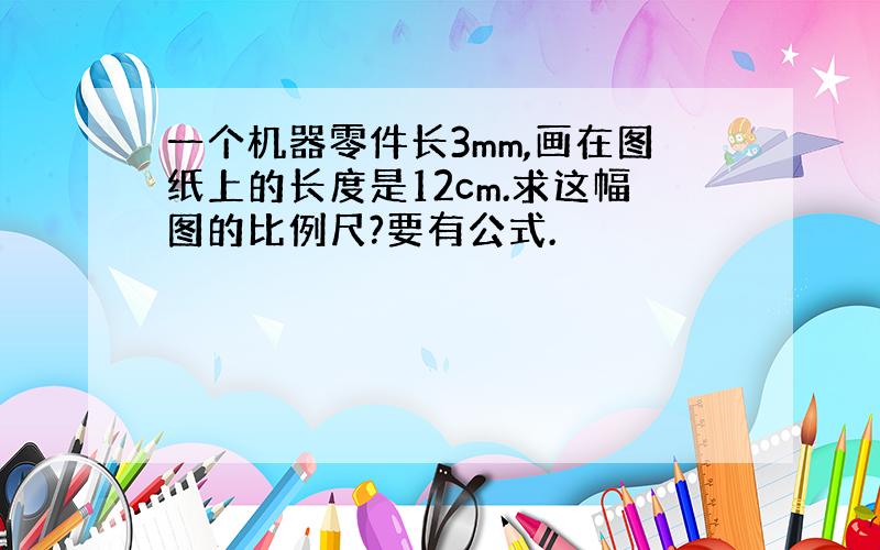 一个机器零件长3mm,画在图纸上的长度是12cm.求这幅图的比例尺?要有公式.