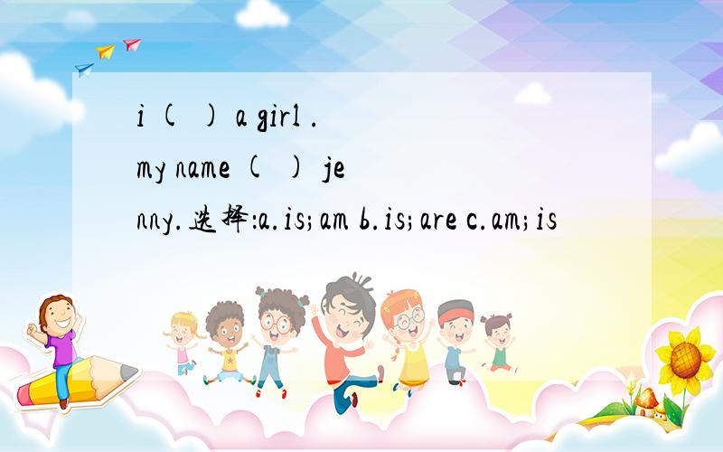 i ( ) a girl .my name ( ) jenny.选择：a.is;am b.is;are c.am;is