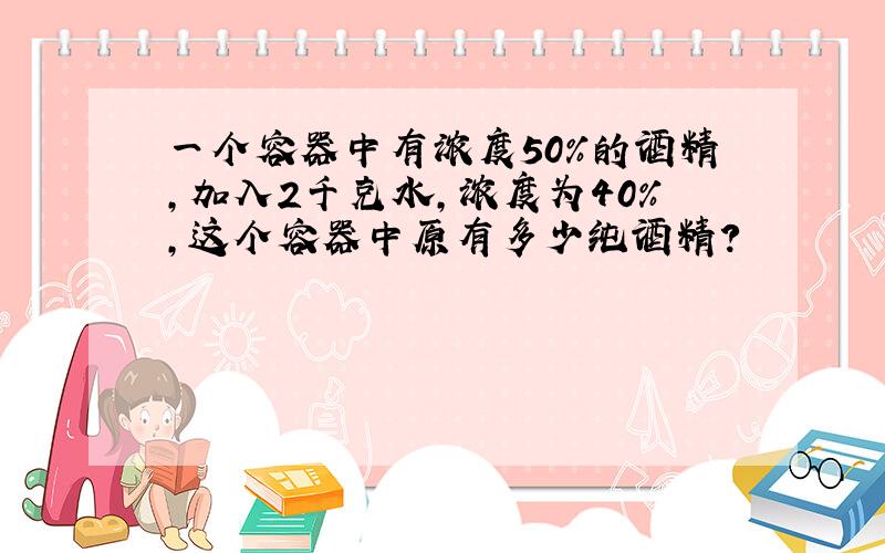 一个容器中有浓度50%的酒精,加入2千克水,浓度为40%,这个容器中原有多少纯酒精?