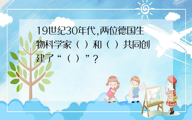 19世纪30年代,两位德国生物科学家（ ）和（ ）共同创建了“（ ）”?