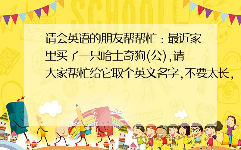 请会英语的朋友帮帮忙：最近家里买了一只哈士奇狗(公),请大家帮忙给它取个英文名字,不要太长,