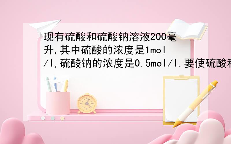 现有硫酸和硫酸钠溶液200毫升,其中硫酸的浓度是1mol/l,硫酸钠的浓度是0.5mol/l.要使硫酸和硫酸钠的浓度分别