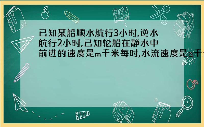 已知某船顺水航行3小时,逆水航行2小时,已知轮船在静水中前进的速度是m千米每时,水流速度是a千米每时