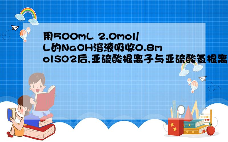 用500mL 2.0mol/L的NaOH溶液吸收0.8molSO2后,亚硫酸根离子与亚硫酸氢根离子物质的量浓度比?