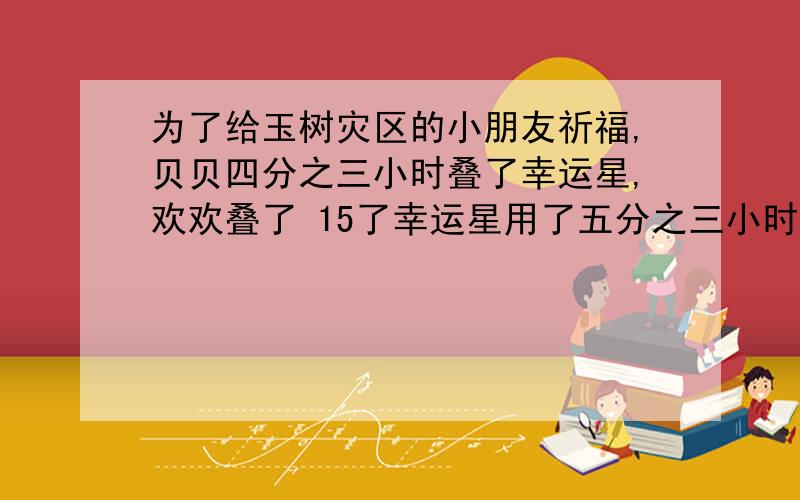 为了给玉树灾区的小朋友祈福,贝贝四分之三小时叠了幸运星,欢欢叠了 15了幸运星用了五分之三小时. 谁叠的更快 (你会用几