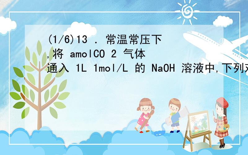 (1/6)13 ．常温常压下,将 amolCO 2 气体通入 1L 1mol/L 的 NaOH 溶液中,下列对所得溶液的