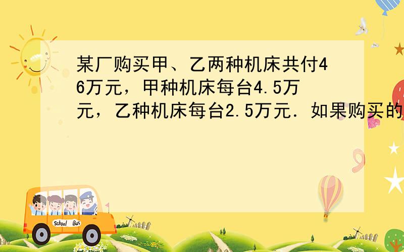 某厂购买甲、乙两种机床共付46万元，甲种机床每台4.5万元，乙种机床每台2.5万元．如果购买的甲、乙两种机床的台数互换，