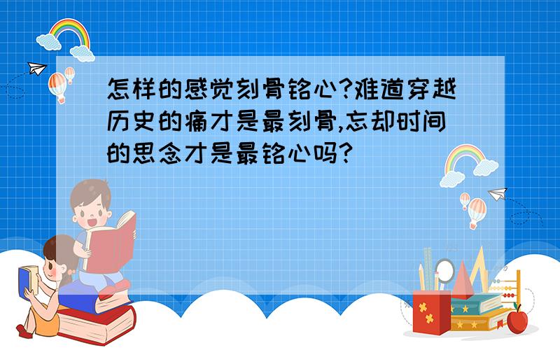 怎样的感觉刻骨铭心?难道穿越历史的痛才是最刻骨,忘却时间的思念才是最铭心吗?